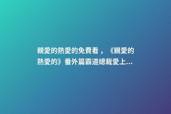 親愛的熱愛的免費看，《親愛的熱愛的》番外篇霸道總裁愛上我(上)